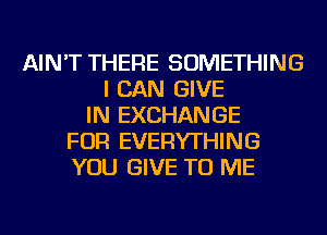 AIN'T THERE SOMETHING
I CAN GIVE
IN EXCHANGE
FOR EVERYTHING
YOU GIVE TO ME