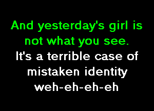 And yesterday's girl is
not what you see.
It's a terrible case of
mistaken identity
weh-eh-eh-eh