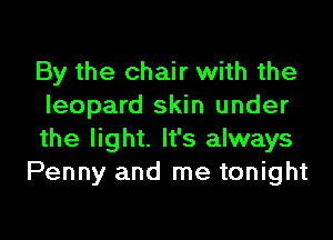 By the chair with the
leopard skin under

the light. It's always
Penny and me tonight