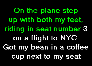 On the plane step
up with both my feet,
riding in seat number 3
on a flight to NYC.
Got my bean in a coffee
cup next to my seat