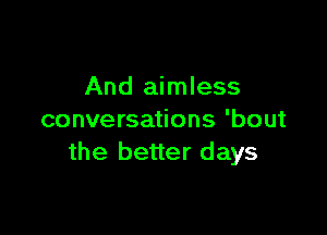 And aimless

conversations 'bout
the better days