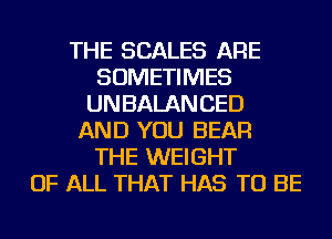 THE SCALES ARE
SOMETIMES
UNBALANCED
AND YOU BEAR
THE WEIGHT
OF ALL THAT HAS TO BE