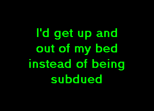 I'd get up and
out of my bed

instead of being
subdued