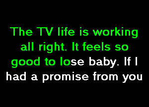 The TV life is working
all right. It feels so
good to lose baby. If I
had a promise from you