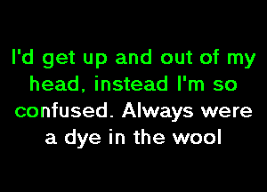 I'd get up and out of my
head, instead I'm so
confused. Always were
a dye in the wool