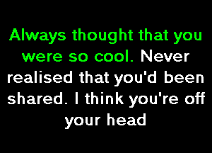 Always thought that you
were so cool. Never
realised that you'd been
shared. I think you're off
your head