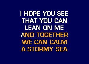 I HOPE YOU SEE
THAT YOU CAN
LEAN ON ME
AND TOGETHER
WE CAN CALM
A STORMY SEA

g