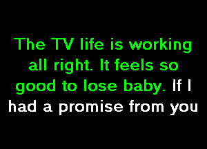 The TV life is working
all right. It feels so
good to lose baby. If I
had a promise from you