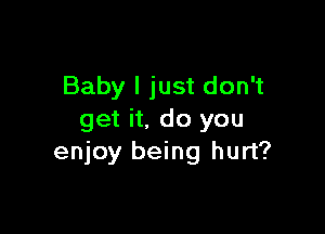 Baby I just don't

get it. do you
enjoy being hurt?