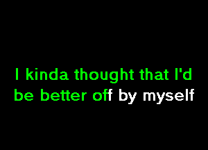 I kinda thought that I'd

be better off by myself