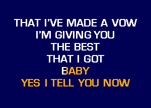 THAT I'VE MADE A VOW
I'M GIVING YOU
THE BEST
THAT I GOT
BABY
YES I TELL YOU NOW