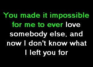 You made it impossible
for me to ever love
somebody else, and

now I don't know what
I left you for