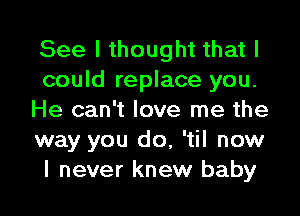 See I thought that I
could replace you.

He can't love me the
way you do, 'til now
I never knew baby