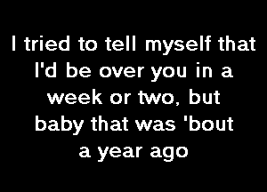 I tried to tell myself that
I'd be over you in a
week or two, but
baby that was 'bout
a year ago