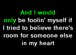 And I would
only be foolin' myself if
I tried to believe there's
room for someone else
in my heart