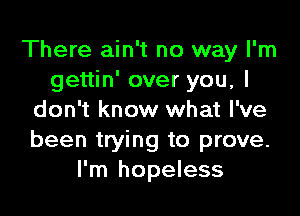 There ain't no way I'm
gettin' over you, I

don't know what I've
been trying to prove.
I'm hopeless