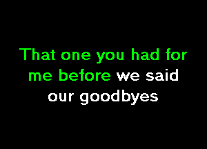 That one you had for

me before we said
our goodbyes