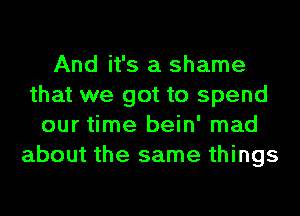 And it's a shame
that we got to spend
our time bein' mad
about the same things