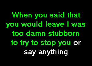 When you said that
you would leave I was
too damn stubborn
to try to stop you or
say anything