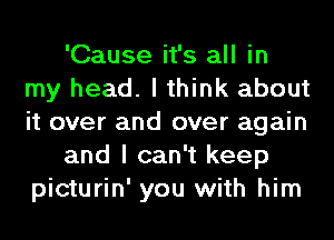 'Cause it's all in
my head. I think about
it over and over again

and I can't keep
picturin' you with him