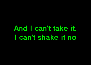 And I can't take it.

I can't shake it no