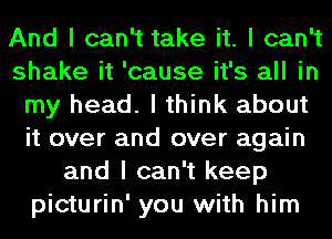 And I can't take it. I can't
shake it 'cause it's all in
my head. I think about
it over and over again
and I can't keep
picturin' you with him