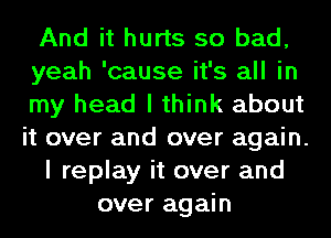 And it hurts so bad,
yeah 'cause it's all in
my head I think about
it over and over again.
I replay it over and
over again