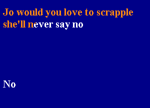 J 0 would you love to scrapple
she'll never say no