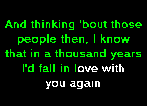 And thinking 'bout those
people then, I know
that in a thousand years
I'd fall in love with
you again