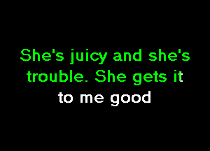 She's juicy and she's

trouble. She gets it
to me good