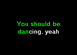You should be

dancing, yeah