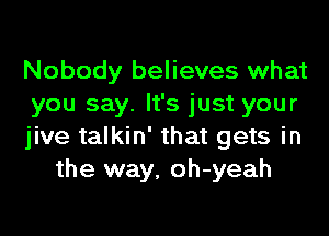 Nobody believes what
you say. It's just your

jive talkin' that gets in
the way, oh-yeah