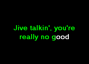 Jive talkin', you're

really no good