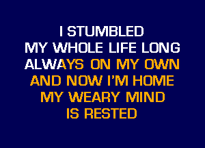 I STUMBLED
MY WHOLE LIFE LONG
ALWAYS ON MY OWN
AND NOW I'M HOME
MY WEARY MIND
IS RESTED