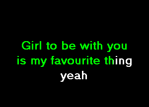 Girl to be with you

is my favourite thing
yeah