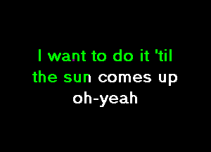 I want to do it 'til

the sun comes up
oh-yeah