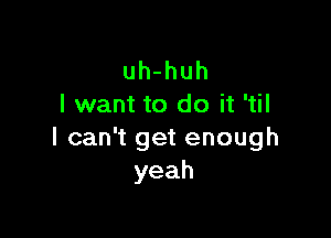 uh-huh
I want to do it 'til

lcawtgetenough
yeah