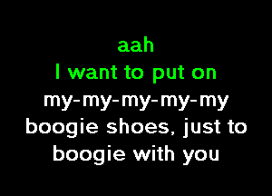 aah
I want to put on

my-my-my-my-my
boogie shoes, just to
boogie with you