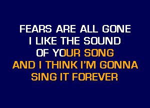 FEARS ARE ALL GONE
I LIKE THE SOUND
OF YOUR SONG
AND I THINK I'M GONNA
SING IT FOREVER