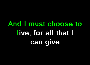 And I must choose to

live, for all that I
can give