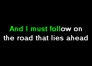 And I must follow on

the road that lies ahead