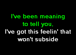 I've been meaning
to tell you.

I've got this feelin' that
won't subside