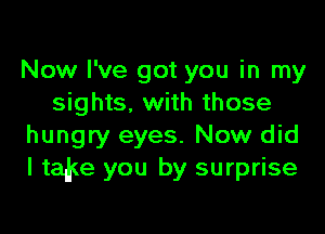 Now I've got you in my
sights, with those

hungry eyes. Now did
I tad(e you by surprise