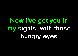 Now I've got you in

my sights. with those
hungry eyes