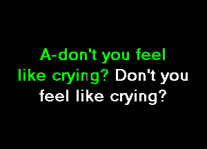 A-don't you feel

like crying? Don't you
feel like crying?