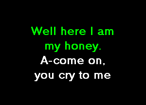 Well here I am
my honey.

A-come on,
you cry to me