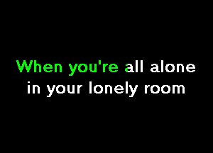 When you're all alone

in your lonely room