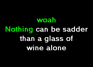 woah
Nothing can be sadder

than a glass of
wine alone