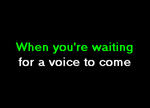 When you're waiting

for a voice to come