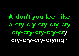 A-don't you feel like
a-cry-cry-cry-cry-cry

cry-cry-cry-cry-cry
cry-cry-cry-crying?